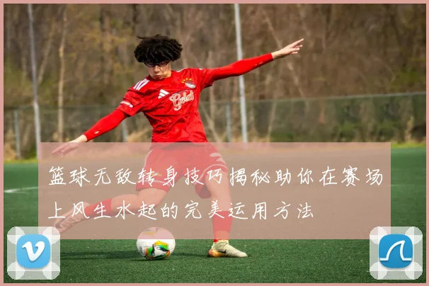 篮球无敌转身技巧揭秘助你在赛场上风生水起的完美运用方法