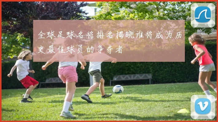 全球足球名将排名揭晓谁将成为历史最佳球员的争夺者