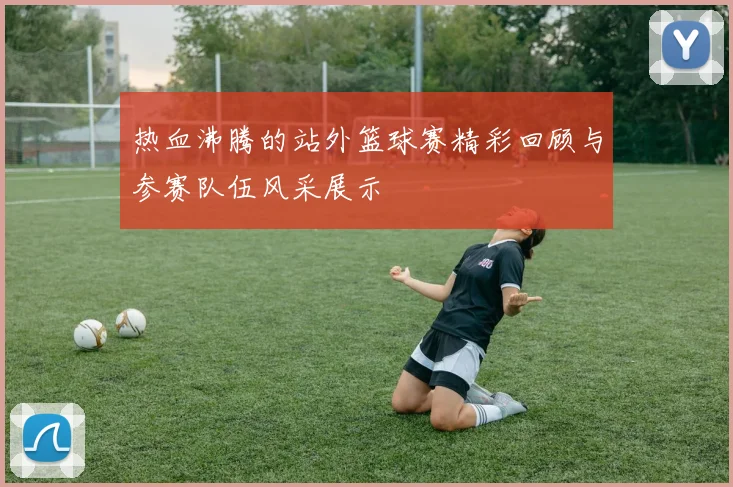 热血沸腾的站外篮球赛精彩回顾与参赛队伍风采展示