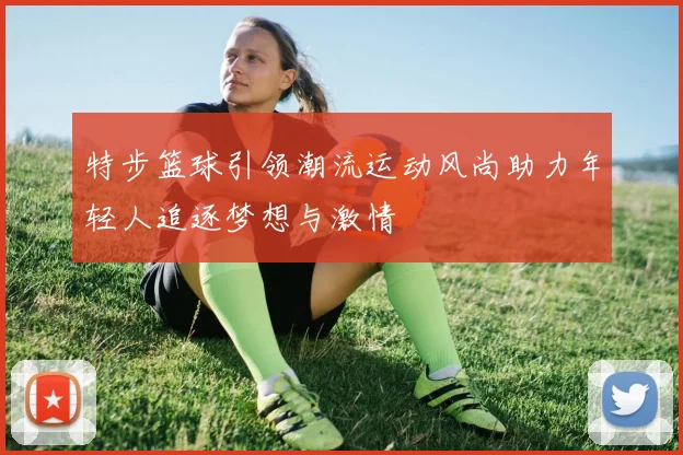 特步篮球引领潮流运动风尚助力年轻人追逐梦想与激情