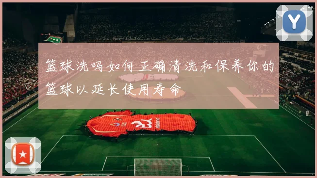 篮球洗吗如何正确清洗和保养你的篮球以延长使用寿命
